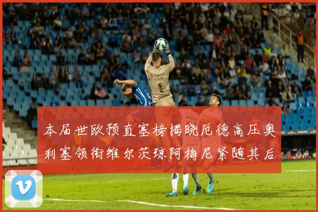 本届世欧预直塞榜揭晓厄德高压奥利塞领衔维尔茨琼阿梅尼紧随其后