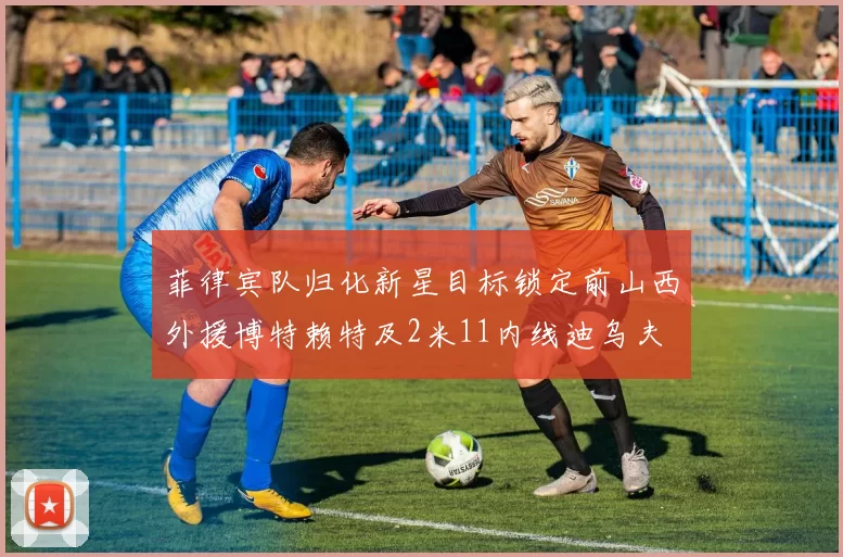 菲律宾队归化新星目标锁定前山西外援博特赖特及2米11内线迪乌夫