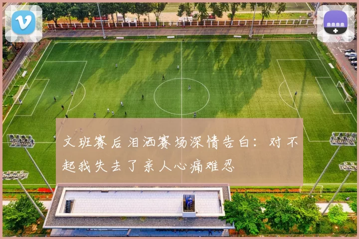 文班赛后泪洒赛场深情告白：对不起我失去了亲人心痛难忍