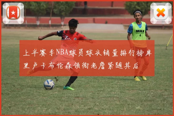 上半赛季NBA球员球衣销量排行榜库里卢卡布伦森领衔老詹紧随其后