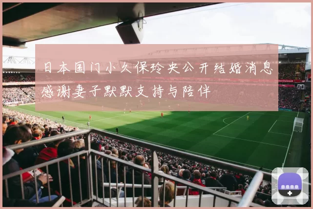 日本国门小久保玲央公开结婚消息感谢妻子默默支持与陪伴