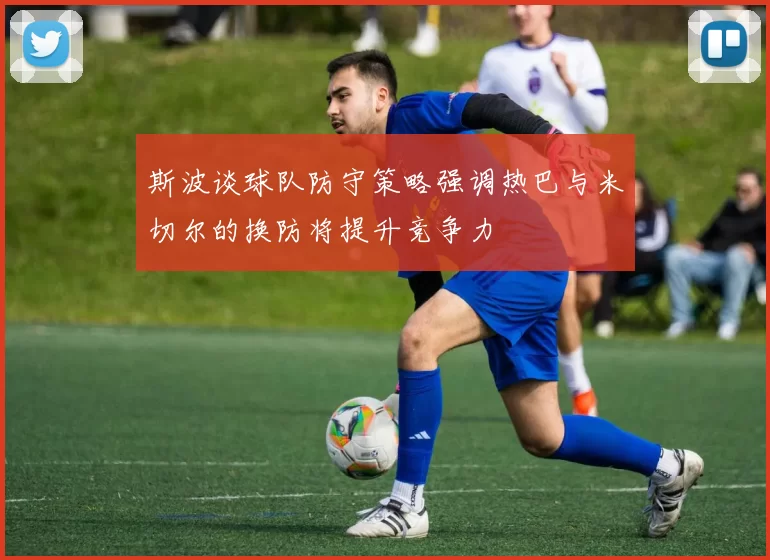 斯波谈球队防守策略强调热巴与米切尔的换防将提升竞争力