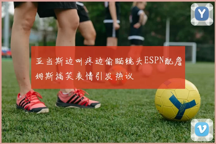 亚当斯边叫疼边偷瞄镜头ESPN配詹姆斯搞笑表情引发热议