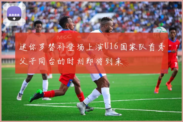 迷你罗替补登场上演U16国家队首秀父子同台的时刻即将到来