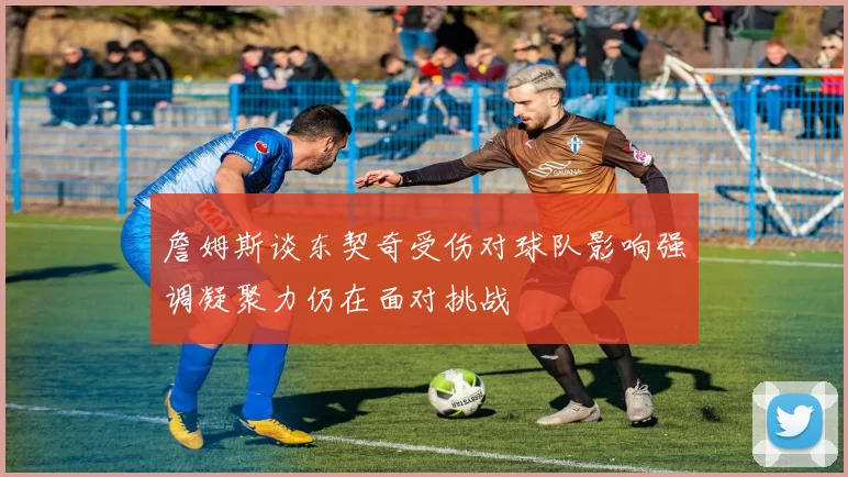 詹姆斯谈东契奇受伤对球队影响强调凝聚力仍在面对挑战