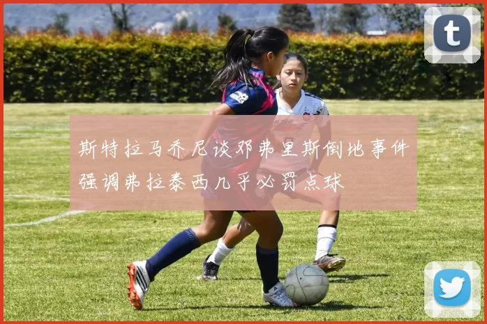 斯特拉马乔尼谈邓弗里斯倒地事件强调弗拉泰西几乎必罚点球