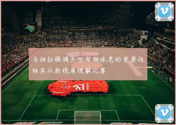 马祖拉强调杰伦布朗休息的重要性助其从新视角理解比赛