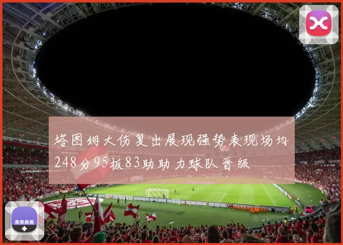 塔图姆大伤复出展现强势表现场均248分95板83助助力球队晋级
