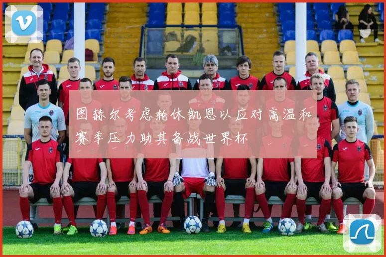 图赫尔考虑轮休凯恩以应对高温和赛季压力助其备战世界杯