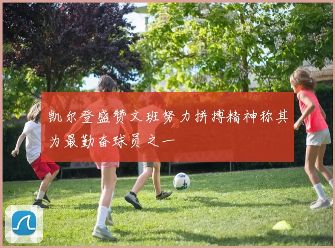 凯尔登盛赞文班努力拼搏精神称其为最勤奋球员之一
