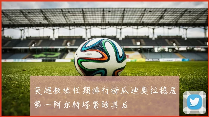 英超教练任期排行榜瓜迪奥拉稳居第一阿尔特塔紧随其后
