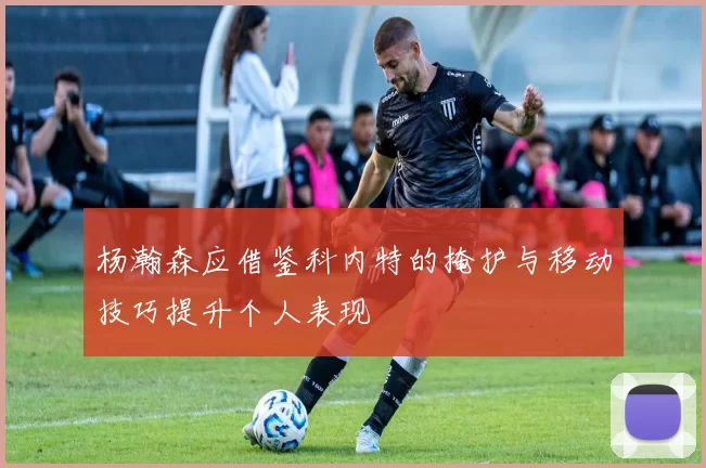 杨瀚森应借鉴科内特的掩护与移动技巧提升个人表现