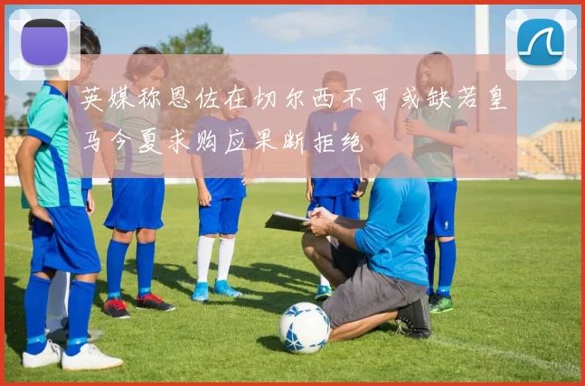 英媒称恩佐在切尔西不可或缺若皇马今夏求购应果断拒绝