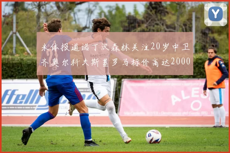 米体报道诺丁汉森林关注20岁中卫齐奥尔科夫斯基罗马标价高达2000万欧元