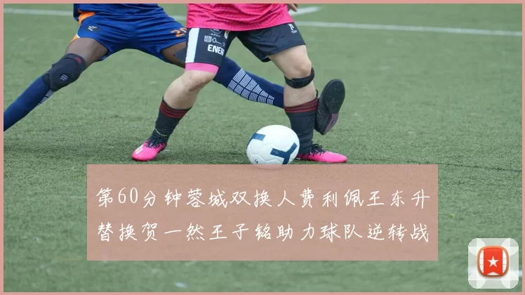 第60分钟蓉城双换人费利佩王东升替换贺一然王子铭助力球队逆转战局