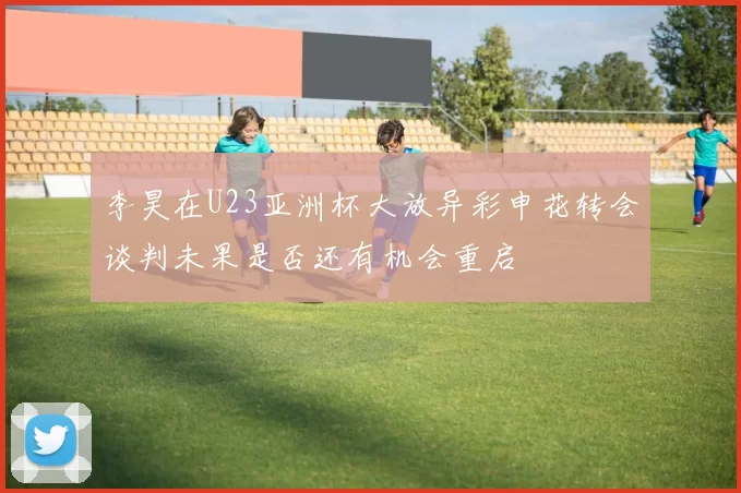 李昊在U23亚洲杯大放异彩申花转会谈判未果是否还有机会重启