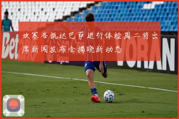 坎塞洛抵达巴萨进行体检周二将出席新闻发布会揭晓新动态