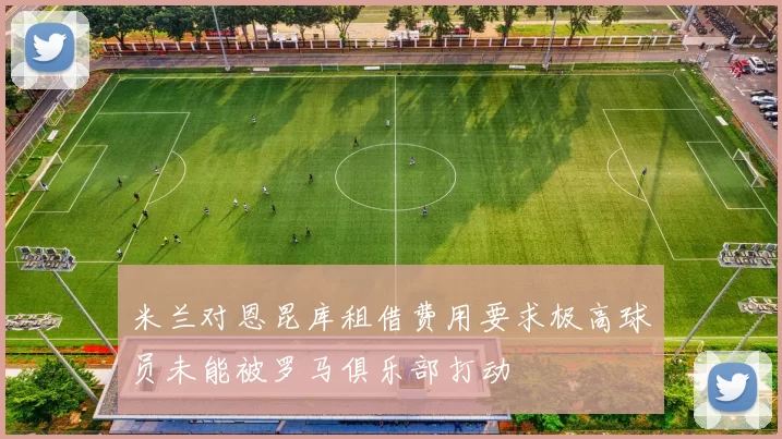 米兰对恩昆库租借费用要求极高球员未能被罗马俱乐部打动