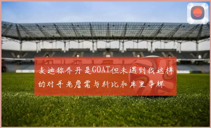 麦迪称乔丹是GOAT但未遇到我这样的对手老詹需与科比和库里争辉