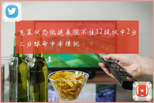 克莱状态低迷表现不佳12投仅中2分三分球命中率堪忧