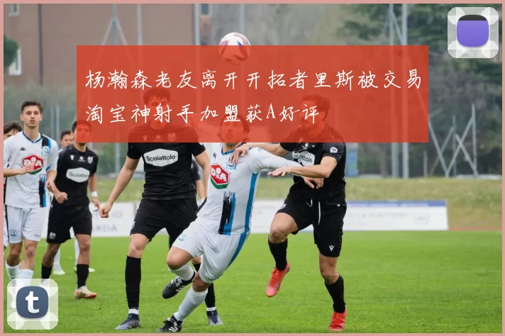 杨瀚森老友离开开拓者里斯被交易淘宝神射手加盟获A好评