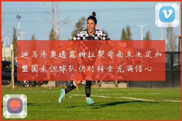 迪马济奥透露姆拉契奇尚未决定加盟国米但球队仍对转会充满信心