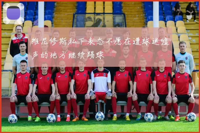 维尼修斯私下表态不愿在遭球迷嘘声的地方继续踢球