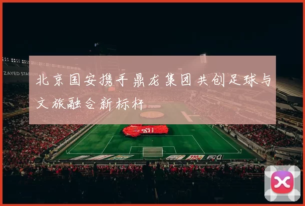 北京国安携手鼎龙集团共创足球与文旅融合新标杆