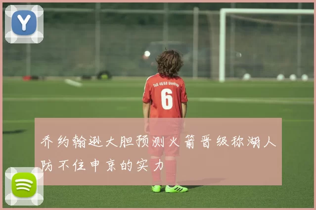 乔约翰逊大胆预测火箭晋级称湖人防不住申京的实力
